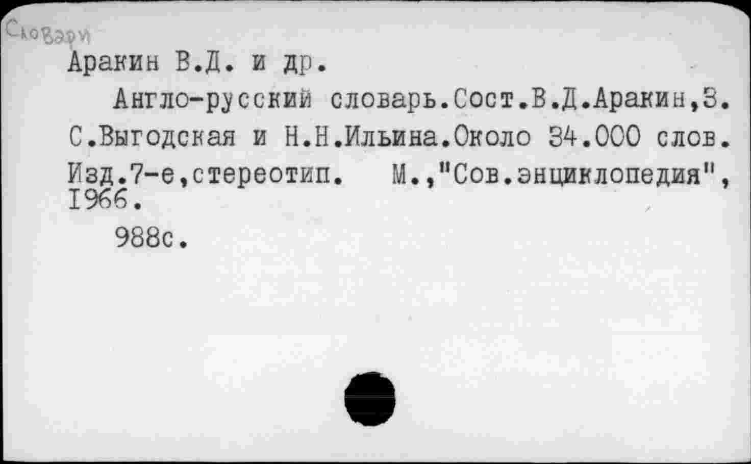 ﻿Аракин В.Д. и др.
Англо-русский словарь.Сост.В.Д.Аракин,3. С.Выгодская и Н.Н.Ильина.Около 34.000 слов. Изд.7-е,стереотип. М.,"Сов.энциклопедия", 1966.
988с.